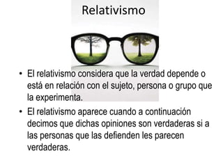 Relativismo



• El relativismo considera que la verdad depende o
  está en relación con el sujeto, persona o grupo que
  la experimenta.
• El relativismo aparece cuando a continuación
  decimos que dichas opiniones son verdaderas si a
  las personas que las defienden les parecen
  verdaderas.
 