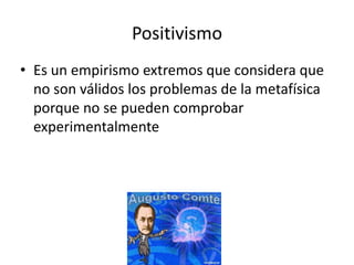 Positivismo
• Es un empirismo extremos que considera que
  no son válidos los problemas de la metafísica
  porque no se pueden comprobar
  experimentalmente
 