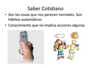 Saber Cotidiano
• Son las cosas que nos parecen normales. Son
  hábitos automáticos
• Conocimiento que no implica acciones algunas
 