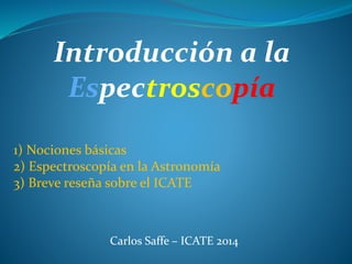 Introducción a la 
Espectroscopía 
1) Nociones básicas 
2) Espectroscopía en la Astronomía 
3) Breve reseña sobre el ICATE 
Carlos Saffe – ICATE 2014 
 