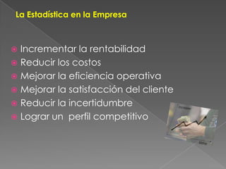 La Estadística en la EmpresaIncrementar la rentabilidadReducir los costosMejorar la eficiencia operativaMejorar la satisfacción del clienteReducir la incertidumbreLograr un  perfil competitivo