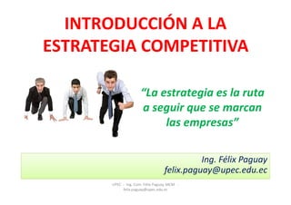 INTRODUCCIÓN A LA
ESTRATEGIA COMPETITIVA

                      “La estrategia es la ruta
                      a seguir que se marcan
                           las empresas”

                                             Ing. Félix Paguay
                                   felix.paguay@upec.edu.ec
       UPEC - Ing. Com. Félix Paguay, MCM -
            felix.paguay@upec.edu.ec
 