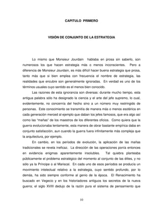 10
CAPITULO PRIMERO
VISIÓN DE CONJUNTO DE LA ESTRATEGIA
Lo mismo que Monsieur Jourdain hablaba en prosa sin saberlo, son
numerosos los que hacen estrategia más o menos inconscientes. Pero a
diferencia de Monsieur Jourdain, es más difícil hacer buena estrategia que prosa,
tanto más que si bien emplea con frecuencia el nombre de estrategia, las
realidades que encubre son generalmente ignoradas. En verdad es uno de los
términos usuales cuyo sentido es el menos bien conocido.
Las razones de esta ignorancia son diversas: durante mucho tiempo, esta
antigua palabra sólo ha designado la ciencia y el arte del jefe supremo, lo cual,
evidentemente, no concernía del hecho sino a un número muy restringido de
personas. Este conocimiento se transmitía de manera más o menos esotérica en
cada generación merced al ejemplo que daban los jefes famosos, que era algo así
como las “mañas” de los maestros de los diferentes oficios. Como quiera que la
guerra evolucionaba lentamente, esta manera de obrar bastante empírica daba en
conjunto satisfacción, aun cuando la guerra fuera infinitamente más compleja que
la arquitectura, por ejemplo.
En cambio, en los períodos de evolución, la aplicación de las mañas
tradicionales se revela ineficaz. La dirección de las operaciones ponía entonces
en evidencia enigmas aparentemente insolubles. Tal quiebra planteaba
públicamente el problema estratégico del momento al conjunto de las élites, y no
sólo ya la Príncipe o al Mariscal. En cada uno de esos períodos se producía un
movimiento intelectual relativo a la estrategia, cuyo sentido profundo, por lo
demás, ha sido siempre conforme al genio de la época. El Renacimiento ha
buscado en Vegecio y en los historiadores antiguos los secretos de la nueva
guerra; el siglo XVIII dedujo de la razón pura el sistema de pensamiento que
 