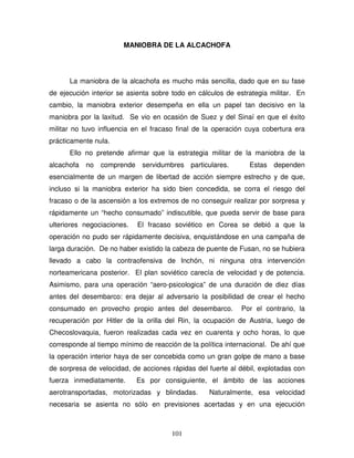 101
MANIOBRA DE LA ALCACHOFA
La maniobra de la alcachofa es mucho más sencilla, dado que en su fase
de ejecución interior se asienta sobre todo en cálculos de estrategia militar. En
cambio, la maniobra exterior desempeña en ella un papel tan decisivo en la
maniobra por la laxitud. Se vio en ocasión de Suez y del Sinaí en que el éxito
militar no tuvo influencia en el fracaso final de la operación cuya cobertura era
prácticamente nula.
Ello no pretende afirmar que la estrategia militar de la maniobra de la
alcachofa no comprende servidumbres particulares. Estas dependen
esencialmente de un margen de libertad de acción siempre estrecho y de que,
incluso si la maniobra exterior ha sido bien concedida, se corra el riesgo del
fracaso o de la ascensión a los extremos de no conseguir realizar por sorpresa y
rápidamente un “hecho consumado” indiscutible, que pueda servir de base para
ulteriores negociaciones. El fracaso soviético en Corea se debió a que la
operación no pudo ser rápidamente decisiva, enquistándose en una campaña de
larga duración. De no haber existido la cabeza de puente de Fusan, no se hubiera
llevado a cabo la contraofensiva de Inchón, ni ninguna otra intervención
norteamericana posterior. El plan soviético carecía de velocidad y de potencia.
Asimismo, para una operación “aero-psicologica” de una duración de diez días
antes del desembarco: era dejar al adversario la posibilidad de crear el hecho
consumado en provecho propio antes del desembarco. Por el contrario, la
recuperación por Hitler de la orilla del Rin, la ocupación de Austria, luego de
Checoslovaquia, fueron realizadas cada vez en cuarenta y ocho horas, lo que
corresponde al tiempo mínimo de reacción de la política internacional. De ahí que
la operación interior haya de ser concebida como un gran golpe de mano a base
de sorpresa de velocidad, de acciones rápidas del fuerte al débil, explotadas con
fuerza inmediatamente. Es por consiguiente, el ámbito de las acciones
aerotransportadas, motorizadas y blindadas. Naturalmente, esa velocidad
necesaria se asienta no sólo en previsiones acertadas y en una ejecución
 