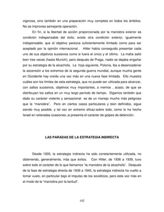 102
vigorosa, sino también en una preparación muy completa en todos los ámbitos.
No se improvisa semejante operación.
En fin, si la libertad de acción proporcionada por la maniobra exterior es
condición indispensable del éxito, existe otra condición exterior, igualmente
indispensable: que el objetivo parezca suficientemente limitado como para ser
aceptado por la opinión internacional. Hitler había conseguido presentar cada
uno de sus objetivos sucesivos como si fuera el único y el último. La mafia salió
bien tres veces (hasta Munich), pero después de Praga, nadie se dejaba engañar
por su estrategia de la alcachofa. La hoja siguiente, Polonia, iba a desencadenar
la ascensión a los extremos de la segunda guerra mundial, aunque mucha gente
en Occidente hay creído una vez más en una nueva fase limitada. Ello muestra
cuáles son los límites de esta estrategia, que no puede ser utilizada para alcanzar,
con saltos sucesivos, objetivos muy importantes, a memos , acaso, de que se
distribuyan los saltos en un muy largo período de tiempo. Digamos también que
dado su carácter violento y sensacional es de un manejo mucho más peligroso
que la “maniobra”. Pero en ciertos casos particulares y bien definidos, sigue
siendo muy posible, y tal vez en extremo eficaz-sobre todo, como lo ha hecho
Israel en reiteradas ocasiones-,si presenta el carácter de golpes de detención.
LAS PARADAS DE LA ESTRATEGIA INDIRECTA
Desde 1935, la estrategia indirecta ha sido constantemente utilizada, no
obteniendo, generalmente, más que éxitos. Con Hitler, de 1936 a 1939, tuvo
sobre todo el carácter de lo que llamamos “la maniobra de la alcachofa”. Después
de la fase de estrategia directa de 1939 a 1945, la estrategia indirecta ha vuelto a
tomar vuelo, en particular bajo el impulso de los soviéticos, pero esta vez más en
el modo de la “maniobra por la laxitud”.
 