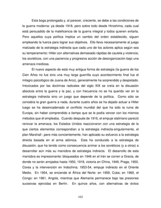 103
Esta boga prolongada y, al parecer, creciente, se debe a las condiciones de
la guerra moderna: ya desde 1918, pero sobre todo desde Hiroshima, cada cual
está persuadido de la maleficencia de la guerra integral y todos quieren evitarla.
Pero aquellos cuya política implica un cambio del orden establecido, siguen
empleando la fuerza para lograr sus objetivos. Ello lleva necesariamente al juego
matizado de la estrategia indirecta que cada uno de los actores aplica según sea
su temperamento: Hitler con alternativas demasiado rápidas de cautela y violencia;
los soviéticos, con una paciencia y progresiva acción de desorganización bajo una
amenaza insidiosa.
El nuevo aspecto de está muy antigua forma de estrategia (la guerra de los
Cien Años no fue sino una muy larga guerrilla cuyo acontecimiento final fue el
milagro psicológico de Juana de Arco), generalmente ha sorprendido y despistado.
Intoxicados por las doctrinas radicales del siglo XIX se creía en la disuasión
absoluta entre la guerra y la paz, y con frecuencia no se ha querido ver en la
estrategia indirecta sino un juego que depende de la política. Como sólo se
concebía la gran guerra a nada, durante cuatro años se ha dejado actuar a Hitler
luego se ha desencadenado el conflicto mundial del que ha sido la ruina de
Europa, sin haber comprendido a tiempo que se le podía vencer con los mismos
métodos que él empleaba. Cuando después de 1916, el empuje staliniano pareció
renovar la amenaza, los Estados Unidos reaccionaron con una estrategia de la
que ciertos elementos correspondían a la estrategia indirecta-singularmente, el
plan Marshall -,pero más concientemente, han aplicado su esfuerzo a la estrategia
directa basada en el arma atómica. Esta ha conducido a la estrategia de
disuasión, que ha tenido como consecuencia animar a los soviéticos (y a otros) a
desarrollar aún más su maniobra de estrategia indirecta. El desarrollo de esta
maniobra es impresionante: bloqueados en 1946 en el Irán se corren a Grecia, de
donde no serán arrojados hasta 1950, 1918, victoria en China, 1949, Praga, 1950,
Corea y la intervención en Indochina; 1953-54, empuje indirecto en el Oriente
Medio. En 1954, se enciende el África del Norte: en 1959, Cuba; en 1960, el
Congo: en 1961, Angola, mientras que Alemania permanece bajo las presiones
sucesivas ejercidas en Berlín. En quince años, con alternativas de éxitos
 