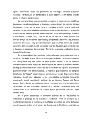 105
lograra plenamente todos los problemas de estrategia indirecta quedarían
resueltos. Por tanto, es ahí donde radica el punto decisivo, es ahí donde se debe
aplicar el esfuerzo con prioridad.
La contramaniobra exterior consiste en realizar el mayor número posible de
disuasiones complementarias de la disuasión nuclear global. La elección de tales
disuasiones, como se ha visto para la maniobra exterior, puede realizarse
partiendo de las vulnerabilidades del sistema adverso (opinión interior, economía,
situación de los satélites y de los aliados morales, tabús de la psicología marxista-
o musulmana, o negra, etc.). De ahí se ha de deducir la línea política, que
consiste en fijar las posiciones ideológicas y geográficas a defender y aquellas que
se quieren amenazar. Hay que ver claramente que una línea política de carácter
puramente defensivo sólo tendrá un escaso valor de disuasión, por ser la clave de
la disuasión la capacidad de amenazar. Por tanto, se precisa en absoluto de una
línea política ofensiva.
En el plano ideológico, una línea política ofensiva comprende ante toda la
necesidad de poder atacar eficazmente los puntos débiles del sistema adverso.
Por consiguiente hay que partir de esos puntos débiles y no de nuestras
concepciones morales o filosóficas. Por otra parte, es preciso que nuestro sistema
de ataque esté concebido en función de las necesidades de aquellos a quienes se
quiere convencer, y no de las nuestras. El hecho es que carecemos por completo
de la fuerza de “frappe” psicológica que constituiría un cuerpo de pensamiento de
inspiración liberal bien adaptado a las necesidades inmediatas (economía,
organización social, constitución política) de los jóvenes Estados del Tercer
Mundo. Por lo demás, es preciso reconocer que nuestros conceptos están harto
necesitados de ser adaptados, reforzados y hechos coherentes para que
correspondan a las realidades de nuestra época (economía orientada, leyes
sociales, etc.).
En el plano psicológico, el elemento esencial de las disuasiones es
restablecer el prestigio de la civilización occidental. Pero el prestigio es la
resultante compleja de la potencia y de la eficacia presentes, así como de las que
se estima poder atribuir en el futuro. La decadencia de Occidente, originada por
 