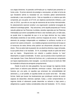 106
sus ciegas divisiones, ha parecido confirmada por su ineptitud para presentar un
frente unido. El primer elemento de prestigio a reconquistar, es hallar la forma de
que Occidente admita la necesidad de una maniobra global estrechamente
coordenada, o sea una política común. Esto es imposible en un sistema que sólo
comprende, por una parte, la O.T.A.N. con objetivos escritamente militares, y, por
otra, la O.N.U., que sólo es una caja de resonancia de las luchas internacionales.
Es absolutamente esencial constituir una organización occidental encargada de
elaborar la estrategia global. Hay soluciones, como aquella propuesta por Francia
(estudio global por las Potencias mundiales, estudios regionales por las Potencias
interesadas) que serian susceptibles de llevar a ese resultado; pero, en todo caso,
se puede tener la seguridad de que si no se logra dominar las muy reales
dificultades existentes en ese ámbito, seremos incapaces de vencer. El segundo
elemento de prestigio indispensable es restablecer la confianza mundial en el
porvenir de nuestra civilización. Los notables progresos económicos de Europa en
el transcurso de estos últimos años podrían ser eficazmente utilizados de a tal
efecto. Pero es sobre todo la posesión de una doctrina dinámica, luego remozada,
la que podría llevar a tal resultado. En fin, el prestigio resulta en parte del temor
que se inspira. Singularmente con relación a pueblos jóvenes, la “cara”
desempeña un papel considerable. Es decir, que es preciso evitar el perderla aún
más (ejemplo, Suez, Cuba, Bahía de Cochinos, etc.), y esforzarse por conquistarla
con logros espectaculares y bien escogido. La crisis de Cuba en el otoño de 1962
ha mostrado la eficacia de semejante comportamiento.
Desde el punto de vista geográfico, hay que escoger las regiones donde
quiere hacer un esfuerzo para defender, amenazar o atacar. Esta opción ha de
hacerse, por una parte, en aquellas que amenazan las vulnerabilidades del
adversario, y, a ser posible, en aquellas donde una acción sería fácil. De todas
formas, habrá que buscar las localizaciones que constituyen centros de acción
capaces de desarrollos ulteriores (ejemplo, Cuba), y evitar comprometerse en
regiones donde el adversario puede desarrollar su esfuerzo a bajo precio y
obligándonos a gastar medios considerables (Asia del Sudoeste). En fin, incluso
 