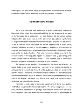 107
si se tropieza con dificultades, hay que dar prioridad a la eliminación de las bases
exteriores que permiten al adversario dirigir sus agresiones indirectas.
CONTRAMANIOBRA INTERIOR
En el lugar mismo de tales agresiones, la réplica puede tomar formas muy
diferentes. Si se tratara de una agresión violenta, del tipo de alguna de las fases
de la “estrategia de la alcachofa”, hay que disponer de las fuerzas tácticas
indispensables para evitar que el hecho consumado se produzca rápidamente.
La exigencia de tales fuerzas bastará normalmente para asegurar una disuaeficaz.
Si por el contrario no se dispone de los medios necesarios en el teatro de los
sucesos, habrá que recurrir a la maniobra exterior. El ejemplo de Suez-Sinaí ha
mostrado que con agresores un poco vacilantes, la maniobra exterior podía bastar
para anular los éxitos locales. Pero una intervención rápida-como la de los
norteamericano en Corea-puede impedir una decisión local y, por consiguiente
hacer fracasar toda la maniobra adversa. Esto muestra toda la importancia
disuasiva de fuerzas de intervención dotadas de gran movilidad.
De tratarse de una agresión indirecta del tipo “estrategia por la laxitud”, se
puede dudar entre varias soluciones. La mejor, a ser posible, consistiría en
salvaguardia lo esencial (es decir, el control gubernamental), sin comprometer
grandes medios y resolver el conflicto sofocándolo mediante una maniobra exterior
suficientemente eficaz. Si por el contrario, fracasara la maniobra exterior (caso de
Francia en Argelia), no queda otro recurso que hacer una maniobra interior
tendente a una contraofensiva directa.
También en este caso el elemento capital será el de la línea política
destinada a reducir los triunfos del adversario. Por tanto, será preciso, por una
parte, mantener y desarrollar el prestigio mediante una demostración de fuerza,
sin duda alguna, pero persuadiendo al mismo tiempo de nuestras posibilidades de
 