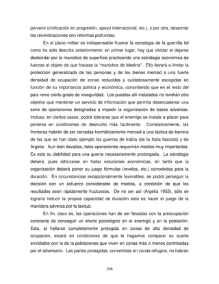 108
porvenir (civilización en progresión, apoyo internacional, etc.), y por otra, desarmar
las reivindicaciones con reformas profundas.
En el plano militar es indispensable frustrar la estrategia de la guerrilla tal
como ha sido descrita anteriormente: en primer lugar, hay que olvidar el dejarse
desbordar por la maniobra de superficie practicando una estrategia económica de
fuerzas al objeto de que fracase la “maniobra de Medina”. Ello llevará a limitar la
protección generalizada de las personas y de los bienes merced a una fuerte
densidad de ocupación de zonas reducidas y cuidadosamente escogidas en
función de su importancia política y económica, consintiendo que en el resto del
país reine cierto grado de inseguridad. Los puestos allí instalados no tendrán otro
objetivo que mantener un servicio de información que permita desencadenar una
serie de operaciones designadas a impedir la organización de bases adversas.
Incluso, en ciertos casos, podrá tolerarse que el enemigo se instale a placer para
ponerse en condiciones de destruirlo más fácilmente. Correlativamente, las
fronteras habrán de ser cerradas herméticamente merced a una táctica de barrera
de las que se han dado ejemplo las guerras de Irabía (de la Italia fascista) y de
Argelia. Aun bien llevadas, tales operaciones requerirán medios muy importantes.
Es esta su debilidad para una guerra necesariamente prolongada. La estrategia
deberá, pues reforzarse en hallar soluciones económicas, en tanto que la
organización deberá poner su juego fórmulas (revelos, etc.) concebidas para la
duración. En circunstancias excepcionalmente favorables, se podrá perseguir la
decisión con un esfuerzo considerable de medios, a condición de que los
resultados sean rápidamente fructuosos. De no ser así (Argelia 1953), sólo se
lograría reducir la propias capacidad de duración esto es hacer el juego de la
maniobra adversa por la laxitud.
En fin, claro es, las operaciones han de ser llevadas con la preocupación
constante de conseguir un efecto psicológico en el enemigo y en la población.
Esta, al hallarse completamente protegida en zonas de alta densidad de
ocupación, estará en condiciones de que le hagamos comparar su suerte
envidiable con la de la poblaciones que viven en zonas más o menos controladas
por el adversario. Las partes protegidas, convertidas en zonas refugios, no habrán
 