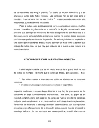 109
de ser reducidas bajo ningún pretexto 1
al objeto de infundir confianza, y si se
ampliasen, jamás debe haber retirada. Los combates han de ser útiles para el
prestigio. Los fracasos han de ser ocultos 2
o compensados con éxito más
importantes, cuidadosamente resaltados.
Pese a todas estas preocupaciones, cuya enumeración subraya muchos
errores cometidos singularmente en la campaña de Argelia, es necesario tener
presente que este tipo de lucha sólo de modo excepcional ha sido favorable a la
defensa y, como se ha señalado, únicamente cuando no existían bases exteriores
próximas que pudieran alimentar la guerrilla. En estrategia indirecta, responder a
una ataque por una defensa directa, es una solución tan mala como la del toro que
embiste la muleta roja. Al que hay que embestir es el torero, o sea recurrir a la
maniobra exterior.
CONCLUSIONES SOBRE LA ESTRATEGIA INDIRECTA
La estrategia indirecta, que es un “modo” menos de la guerra total, ha sido
de todos los tiempos (lo mismo que la estrategia directa, por supuesto). Sus
1
Esto obliga a prever a largo plazo una política de efectivos que no comprenda
variaciones.
2
En vez de ser utilizados para titulares sensacionalistas en los periódicos.
aspectos modernos y su gran boga débense a que hoy la gran guerra se ha
convertido en algo razonablemente impracticable. Por tanto, su papel es en
realidad complementario del papel de la estrategia nuclear directa: la estrategia
indirecta es el complemento y, en cierto modo-el antídoto de la estrategia nuclear.
Tanto más se desarrolla la estrategia nuclear, desembocando con sus equilibrios
precarios en un afianzamiento de la disuasión global, cuanto más se empleará la
estrategia indirecta. La paz será cada vez menos pacifica y adquirirá la forma de
 