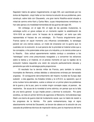 11
Napoleón habría de aplicar magistralmente; el siglo XIX, aún asombrado por los
éxitos de Napoleón, creyó hallar en los mismos la solución de sus problemas, pero
construyó, sobre todo con Clausewitz, una gran teoría filosófico-social situada a
mitad de camino entre Kant y Carlos Marx, cuyas interpretaciones románticas no
han sido ajenas a la modalidad tremendista de las guerras del siglo XX.
Sin embargo, en el siglo XX, el siglo de las grandes mutaciones, la
estrategia sufrió un grave eclipse en un momento capital: la estabilización de
1914-1918 se valoró como “el fracaso de la estrategia”, en tanto que sólo
representaba el fracaso de una estrategia. En Francia singularmente (pero
Francia ejerce en aquel momento una influencia considerable), la estrategia
pareció ser una ciencia caduca, un modo de encararse con la guerra que no
cuadraba con la evolución, la cual parecía dar la prioridad al material antes que a
los conceptos, a los potenciales antes que a la industria y a la ciencia antes que a
la filosofía. Esta actitud aparentemente realista condujo a considerar a los
“estrategas” como unos presuntuosos rezagados y a concentrar los esfuerzos
sobre la táctica y el material, en el preciso momento en que la rapidez de la
evolución hubiera requerido una visión de conjunto particularmente elevada y
penetrante que sólo la estrategia podía proporcionar.
El resultado fue la derrota militar de Francia, pero también la victoria
incompleta de Alemania, ambas debidas a valoraciones erróneas por demasiado
angostas. El consiguiente derrumbamiento del Imperio mundial de Europa dejó
subsistir a dos gigantes, los Estados Unidos y la U.R.S.S. su oposición, que el
arma nuclear torna aterradora, vuelve a colocar en un primer plano los problemas
de la guerra y de la paz, pero no existe ningún concepto capaz, al parecer, de
resolverlos. Se acusa de la novedad al arma atómica, sin pensar que es la falta
de una teoría general la que impide prever y dominar la evolución. Por parte
soviética, se trata en primer término de agarrarse al Marxismo, formulándose bajo
Stalin una teoría de guerra total de fundamento social, que no habrá de resistir a
los progresos de la técnica. Por parte norteamericana, bajo el signo
absolutamente nominal de Clausewitz, se lanzan de cabeza en la solución de una
cascada de problemas técnicos de inspiración táctica; pero la importancia del tema
 