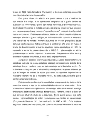 110
lo que en 1939 había llamado la “Paz-guerra” y de desde entonces conocemos
muy bien bajo el vocablo de guerra fría.
Esta guerra fría es con relación a la guerra caliente lo que la medicina es
con relación a la cirugía. A las operaciones sangrientas de la guerra caliente se
sustituyen las “infecciones”, que no son menos mortíferas, si bien más insidiosas.
Contra tales infecciones, el método quirúrgico es rara vez eficaz; hay que proceder
con vacunas preventivas o recurrir a “contrainfecciones”, cuidando la enfermedad
desde su comienzo. En esta guerra larvada en que las infecciones psicológicos se
asemejan a las de la guerra biológica, es sumamente difícil controlar el fenómeno
una vez que se ha iniciado: Alemania sucumbió en 1918 en gran parte a causa
del virus bolehovique que había contribuido a sembrar un año antes en Rusia; el
prurito de descolonización, al cual los soviéticos habían apostado ya en 1921, ha
rebasado a veces las prevenciones de la U.R.S.S., planteándole en África
problemas que no estaba preparada para resolver. Esa guerra medicinal es muy
distinta de nuestras costumbres, a pesar de su empleo milenario.
Aunque sus aspectos sean muy particulares y, a veces, desconcertantes, la
estrategia indirecta no es una estrategia especial, intrínsecamente distinta de la
estrategia directa. La clave, como en toda estrategia, es la libertad de acción. En
la forma de conseguirla, por la iniciativa o por la seguridad, la que es diferente, ya
que el margen de libertad de acción (por tanto, la seguridad) depende de la
maniobra exterior y no de la maniobra interior. Es esta particularidad la que le
confiere el carácter indirecto.
Es importante ver claro que la seguridad va a depender de los factores de la
maniobra exterior, o sea de las vulnerabilidades de ambos adversarios. Toda
vulnerabilidad brinda una oportunidad al enemigo; toda vulnerabilidad enemiga
empaña una posibilidad de amenaza de represalias. Por tanto, este es el plano en
que se ha de situar el estudio de la seguridad. Como quiera que por otra parte
ciertas vulnerabilidades de orden revolucionario son tardías en desarrollarse
(Congreso de Bakú en 1921, descolonización de 1945 a 196...; Cuba empieza
seguridad se efectúen muy pronto, así como las iniciativas destinadas a parar las
 