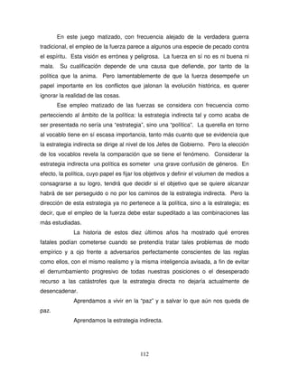 112
En este juego matizado, con frecuencia alejado de la verdadera guerra
tradicional, el empleo de la fuerza parece a algunos una especie de pecado contra
el espíritu. Esta visión es errónea y peligrosa. La fuerza en sí no es ni buena ni
mala. Su cualificación depende de una causa que defiende, por tanto de la
política que la anima. Pero lamentablemente de que la fuerza desempeñe un
papel importante en los conflictos que jalonan la evolución histórica, es querer
ignorar la realidad de las cosas.
Ese empleo matizado de las fuerzas se considera con frecuencia como
pertecciendo al ámbito de la política: la estrategia indirecta tal y como acaba de
ser presentada no sería una “estrategia”, sino una “política”. La querella en torno
al vocablo tiene en sí escasa importancia, tanto más cuanto que se evidencia que
la estrategia indirecta se dirige al nivel de los Jefes de Gobierno. Pero la elección
de los vocablos revela la comparación que se tiene el fenómeno. Considerar la
estrategia indirecta una política es someter una grave confusión de géneros. En
efecto, la política, cuyo papel es fijar los objetivos y definir el volumen de medios a
consagrarse a su logro, tendrá que decidir si el objetivo que se quiere alcanzar
habrá de ser perseguido o no por los caminos de la estrategia indirecta. Pero la
dirección de esta estrategia ya no pertenece a la política, sino a la estrategia; es
decir, que el empleo de la fuerza debe estar supeditado a las combinaciones las
más estudiadas.
La historia de estos diez últimos años ha mostrado qué errores
fatales podían cometerse cuando se pretendía tratar tales problemas de modo
empírico y a ojo frente a adversarios perfectamente conscientes de las reglas
como ellos, con el mismo realismo y la misma inteligencia avisada, a fin de evitar
el derrumbamiento progresivo de todas nuestras posiciones o el desesperado
recurso a las catástrofes que la estrategia directa no dejaría actualmente de
desencadenar.
Aprendamos a vivir en la “paz” y a salvar lo que aún nos queda de
paz.
Aprendamos la estrategia indirecta.
 