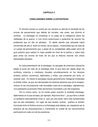 113
CAPÍTULO V
CONCLUSIONES SOBRE LA ESTRATEGIA
El vencido merece su suerte por ser siempre su derrota el resultado de los
errores de pensamiento que debido de cometer, sea antes, sea dúrenle el
conflicto. La estrategia no constituye ni un juego de la inteligencia sobre las
realidades de la guerra, ni una forma presuntuosa o poderante de razonar los
problemas que en ella se plantean. El rápido estudio que antecede habrá
convencido de ello al lector-al menos, tal se espera-, mostrándole que se trata de
un cuerpo de pensamiento que, a pesar de su complejidad, debe poder servir de
guía práctico para realizar lo mejor posible los fines de la política y, sobre todo
para evitar los errores de bulto de los que la Historia reciente nos ofrece
demasiados ejemplos.
En esta presentación de la estrategia, he escogido de antemano colocarme
desde el punto de vista de la estrategia total, la que tiene por objeto dirigir los
conflictos violentos o insidiosos, llevados simultáneamente en los diversos
ámbitos, político, económico, diplomático y militar, que presentan por tanto, un
carácter total. En efecto la estrategia resulta generalmente inteligente limitándola
al ámbito militar, ya que son demasiados los factores decisivos que se le escapan.
Incluso en las circunstancias más favorables (caso de la estrategia, napoleónica),
una explicación puramente militar permanece incompleta y por ello engañosa.
Por la misma razón, no he creído poder suscribir la dualidad estrategia-
diplomaticia en la que se basa, por ejemplo, Raymond Aron 1
, ya que lleva a dividir
un problema esencialmente único (y que, por otra parte, tiene más componentes
que los dos señalados) En lugar de esa división vertical, prefiero la división
horizontal entre la Política encima y la Estrategia total debajo, por respetarse así la
jerarquía de las preocupaciones y mantenerse la unidad de los razonamientos
particulares en cada uno de los escalones.
 