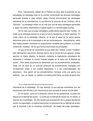 114
Pero, naturalmente, debajo de la Política se sitúa toda la pirámide de las
estrategias (la estrategia total en la cumbre combinando las diversas estrategias
generales propias a cada ámbito, estas mismas armonizando las estrategias
operativas de su incumbencia), la cual domina el conjunto de las Tácticas y de la
Técnicas. La estrategia militar no es más que una de esas estrategias generales
y, según los casos, desempeña un papel capital o un sencillo papel auxilias.
Se ha visto que el juego estratégico puede darse-segundo dos “modos. El
modo es la estrategia directa en el que la fuerza representa un factor esencial. El
modo menor es la estrategia indirecta, en la que el papel de la fuerza parece
esfumarse ante el de la psicología y de las combinaciones. Naturalmente, estos
dos modos pueden mezclarse en proporciones variables para producir un crecido
número de “modelos”, de los que hemos examinado los principales.
Lo que se ha de ver claramente es que estos dos “modos” y esos “modelos”
sólo representan soluciones diversas dentro de la misma fórmula general: ambas
apuntan al mismo objetivo, la decisión mediante la capitulación psicológica del
adversario y emplean el mismo método basado en la lucha por la libertad de
acción. Pero estas soluciones se diferencian por los procedimientos empleados.
Cada una de ellas es un cock-tail particular de procedimientos escogidos por
corresponder mejor a los medios disponibles o a las vulnerabilidades del
adversario. Esa opción de los procedimientos menores, entre una gama muy
extensa, que ya desde su gestión a la destrucción física, es acaso la parte más
1
En su citada obra Paix et guerra entre dos nations.
importante de la estrategia. En esa elección la que permite enfrentarse con las
situaciones más difíciles y con frecuencia la que concede la victoria al más débil.
En tal opción, como en la dirección ulterior de las operaciones, la piedra de
toques es la libertad de acción. La lucha por la libertad de acción es, en efecto, la
esencia de la estrategia. De ello resulta que la protección de su propia libertad de
acción (la seguridad) y la aptitud para privar al adversario de su libertad de acción
(por la sorpresa y por la iniciativa) constituyen las bases del juego estratégico.
 