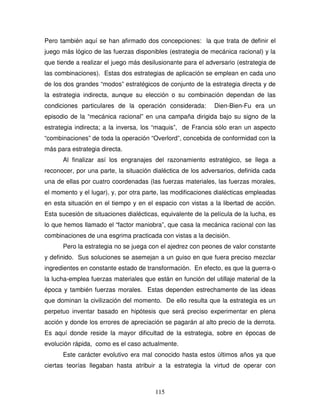 115
Pero también aquí se han afirmado dos concepciones: la que trata de definir el
juego más lógico de las fuerzas disponibles (estrategia de mecánica racional) y la
que tiende a realizar el juego más desilusionante para el adversario (estrategia de
las combinaciones). Estas dos estrategias de aplicación se emplean en cada uno
de los dos grandes “modos” estratégicos de conjunto de la estrategia directa y de
la estrategia indirecta, aunque su elección o su combinación dependan de las
condiciones particulares de la operación considerada: Dien-Bien-Fu era un
episodio de la “mecánica racional” en una campaña dirigida bajo su signo de la
estrategia indirecta; a la inversa, los “maquis”, de Francia sólo eran un aspecto
“combinaciones” de toda la operación “Overlord”, concebida de conformidad con la
más para estrategia directa.
Al finalizar así los engranajes del razonamiento estratégico, se llega a
reconocer, por una parte, la situación dialéctica de los adversarios, definida cada
una de ellas por cuatro coordenadas (las fuerzas materiales, las fuerzas morales,
el momento y el lugar), y, por otra parte, las modificaciones dialécticas empleadas
en esta situación en el tiempo y en el espacio con vistas a la libertad de acción.
Esta sucesión de situaciones dialécticas, equivalente de la película de la lucha, es
lo que hemos llamado el “factor maniobra”, que casa la mecánica racional con las
combinaciones de una esgrima practicada con vistas a la decisión.
Pero la estrategia no se juega con el ajedrez con peones de valor constante
y definido. Sus soluciones se asemejan a un guiso en que fuera preciso mezclar
ingredientes en constante estado de transformación. En efecto, es que la guerra-o
la lucha-emplea fuerzas materiales que están en función del utillaje material de la
época y también fuerzas morales. Estas dependen estrechamente de las ideas
que dominan la civilización del momento. De ello resulta que la estrategia es un
perpetuo inventar basado en hipótesis que será preciso experimentar en plena
acción y donde los errores de apreciación se pagarán al alto precio de la derrota.
Es aquí donde reside la mayor dificultad de la estrategia, sobre en épocas de
evolución rápida, como es el caso actualmente.
Este carácter evolutivo era mal conocido hasta estos últimos años ya que
ciertas teorías llegaban hasta atribuir a la estrategia la virtud de operar con
 