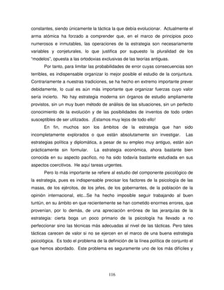 116
constantes, siendo únicamente la táctica la que debía evolucionar. Actualmente el
arma atómica ha forzado a comprender que, en el marco de principios poco
numerosos e inmutables, las operaciones de la estrategia son necesariamente
variables y conjeturales, lo que justifica por supuesto la pluralidad de los
“modelos”, opuesta a las ortodoxias exclusivas de las teorías antiguas.
Por tanto, para limitar las probabilidades de error cuyas consecuencias son
terribles, es indispensable organizar lo mejor posible el estudio de la conjuntura.
Contrariamente a nuestras tradiciones, se ha hecho en extremo importante prever
debidamente, lo cual es aún más importante que organizar fuerzas cuyo valor
sería incierto. No hay estrategia moderna sin órganos de estudio ampliamente
provistos, sin un muy buen método de análisis de las situaciones, sin un perfecto
conocimiento de la evolución y de las posibilidades de inventos de todo orden
susceptibles de ser utilizados. ¡Estamos muy lejos de todo ello!
En fin, muchos son los ámbitos de la estrategia que han sido
incompletamente explorados o que están absolutamente sin investigar. Las
estrategias política y diplomática, a pesar de su empleo muy antiguo, están aún
prácticamente sin formular. La estrategia económica, ahora bastante bien
conocida en su aspecto pacifico, no ha sido todavía bastante estudiada en sus
aspectos coercitivos. He aquí tareas urgentes.
Pero lo más importante se refiere al estudio del componente psicológico de
la estrategia, pues es indispensable precisar los factores de la psicología de las
masas, de los ejércitos, de los jefes, de los gobernantes, de la población de la
opinión internacional, etc...Se ha hecho imposible seguir trabajando al buen
tuntún, en su ámbito en que recientemente se han cometido enormes errores, que
provenían, por lo demás, de una apreciación errónea de las jerarquías de la
estrategia: cierta boga un poco primario de la psicología ha llevado a no
perfeccionar sino las técnicas más adecuadas al nivel de las tácticas. Pero tales
tácticas carecen de valor si no se ejercen en el marco de una buena estrategia
psicológica. Es todo el problema de la definición de la línea política de conjunto el
que hemos abordado. Este problema es seguramente uno de los más difíciles y
 