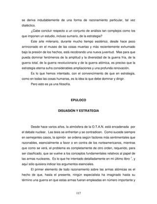117
se deriva indudablemente de una forma de razonamiento particular, tal vez
dialéctico.
¿Cabe concluir respecto a un conjunto de análisis tan complejos como los
que imponen un estudio, incluso sumario, de la estrategia?
Este arte milenario, durante mucho tiempo esotérico, desde hace poco
arrinconado en el museo de las cosas muertas y más recientemente exhumado
bajo la presión de los hechos, está recobrando una nueva juventud. Mas para que
pueda dominar fenómenos de la amplitud y la diversidad de la guerra fría, de la
guerra total, de la guerra revolucionaria y de la guerra atómica, es preciso que la
estrategia eterna sufra considerables ampliaciones y una profunda renovación.
Es lo que hemos intentado, con el convencimiento de que en estrategia,
como en todas las cosas humanas, es la idea la que debe dominar y dirigir.
Pero esto es ya una filosofía.
EPULOCO
DISUASIÓN Y ESTRATEGIA
Desde hace varios años, la atmósfera de la O.T.A.N. está encadenada por
el debate nuclear. Las tesis se enfrentan y se contradicen. Como sucede siempre
en semejantes casos, la opinión se ordena según factores más sentimentales que
razonables, esencialmente a favor o en contra de los norteamericanos, mientras
que como se verá, el problema es completamente de otro orden, requerido, para
ser clasificado, que se vuelve a los conceptos fundamentales relativos al papel de
las armas nucleares. Es lo que he intentado detalladamente en mi último libro 1
, y
aquí sólo quisiera indicar los argumentos esenciales.
El primer elemento de todo razonamiento sobre las armas atómicas es el
hecho de que, hasta el presente, ningún especialista ha imaginado hasta su
término una guerra en que estas armas fueran empleadas en número importante y
 