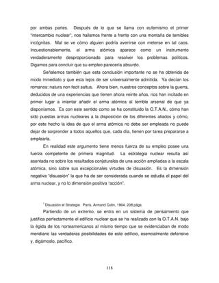 118
por ambas partes. Después de lo que se llama con eufemismo el primer
“intercambio nuclear”, nos hallamos frente a frente con una montaña de temibles
incógnitas. Mal se ve cómo alguien podría avenirse con meterse en tal caos.
Incuestionablemente, el arma atómica aparece como un instrumento
verdaderamente desproporcionado para resolver los problemas políticos.
Digamos para concluir que su empleo parecería absurdo.
Señalemos también que esta conclusión importante no se ha obtenido de
modo inmediato y que esta lejos de ser universalmente admitida. Ya decían los
romanos: natura non fecit saltus. Ahora bien, nuestros conceptos sobre la guerra,
deducidos de una experiencias que tienen ahora veinte años, nos han incitado en
primer lugar a intentar añadir el arma atómica al terrible arsenal de que ya
disponíamos. Es con este sentido como se ha constituido la O.T.A.N., cómo han
sido puestas armas nucleares a la disposición de los diferentes aliados y cómo,
por este hecho la idea de que el arma atómica no debe ser empleada no puede
dejar de sorprender a todos aquellos que, cada día, tienen por tarea prepararse a
emplearla.
En realidad este argumento tiene menos fuerza de su empleo posee una
fuerza competente de primera magnitud. La estrategia nuclear resulta así
asentada no sobre los resultados conjeturales de una acción ampliadas a la escala
atómica, sino sobre sus excepcionales virtudes de disuasión. Es la dimensión
negativa “disuasión” la que ha de ser considerada cuando se estudia el papel del
arma nuclear, y no lo dimensión positiva “acción”.
1
Disuasión el Strategie. París, Armand Colin, 1964. 208 págs.
Partiendo de un extremo, se entra en un sistema de pensamiento que
justifica perfectamente el edificio nuclear que se ha realizado con la O.T.A.N. bajo
la égida de los norteamericanos al mismo tiempo que se evidenciaban de modo
meridiano las verdaderas posibilidades de este edificio, esencialmente defensivo
y, digámoslo, pacífico.
 