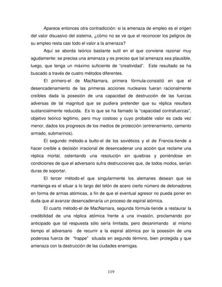 119
Aparece entonces otra contradicción: si la amenaza de empleo es el origen
del valor disuasivo del sistema, ¿cómo no se ve que el reconocer los peligros de
su empleo resta casi todo el valor a la amenaza?
Aquí se aborda teórico bastante sutil en el que conviene razonar muy
agudamente: se precisa una amenaza y es preciso que tal amenaza sea plausible,
luego, que tenga un máximo suficiente de “creatividad”. Este resultado se ha
buscado a través de cuatro métodos diferentes.
El primero-el de MacNamara, primera fórmula-consistió en que el
desencadenamiento de las primeras acciones nucleares fueran racionalmente
creíbles dada la posesión de una capacidad de destrucción de las fuerzas
adversas de tal magnitud que se pudiera pretender que su réplica resultara
sustancialmente reducida. Es lo que se ha llamado la “capacidad contrafuerzas”,
objetivo teórico legitimo, pero muy costoso y cuyo probable valor es cada vez
menor, dados los progresos de los medios de protección (entrenamiento, cemento
armado, submarinos).
El segundo método-a bulto-el de los soviéticos y el de Francia-tiende a
hacer creíble a decisión irracional de desencadenar una acción que reclame una
réplica mortal, ostentando una resolución sin quiebras y poniéndose en
condiciones de que el adversario sufra destrucciones que, de todos modos, serían
duras de soportar.
El tercer método-el que singularmente los alemanes desean que se
mantenga-es el situar a lo largo del telón de acero cierto número de detonadores
en forma de armas atómicas, a fin de que el eventual agresor no pueda poner en
duda que al avanzar desencadenaría un proceso de espiral atómica.
El cuarto método-el de MacNamara, segunda fórmula-tiende a restaurar la
credibilidad de una réplica atómica frente a una invasión, proclamando por
anticipado que tal respuesta sólo sería limitada, pero desanimando al mismo
tiempo el adversario de recurrir a la espiral atómica por la posesión de una
poderosa fuerza de “frappe” situada en segundo término, bien protegida y que
amenaza con la destrucción de las ciudades enemigas.
 