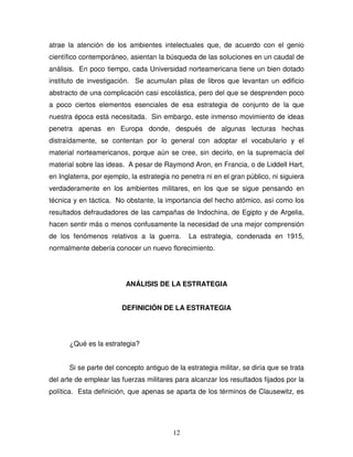 12
atrae la atención de los ambientes intelectuales que, de acuerdo con el genio
científico contemporáneo, asientan la búsqueda de las soluciones en un caudal de
análisis. En poco tiempo, cada Universidad norteamericana tiene un bien dotado
instituto de investigación. Se acumulan pilas de libros que levantan un edificio
abstracto de una complicación casi escolástica, pero del que se desprenden poco
a poco ciertos elementos esenciales de esa estrategia de conjunto de la que
nuestra época está necesitada. Sin embargo, este inmenso movimiento de ideas
penetra apenas en Europa donde, después de algunas lecturas hechas
distraídamente, se contentan por lo general con adoptar el vocabulario y el
material norteamericanos, porque aún se cree, sin decirlo, en la supremacía del
material sobre las ideas. A pesar de Raymond Aron, en Francia, o de Liddell Hart,
en Inglaterra, por ejemplo, la estrategia no penetra ni en el gran público, ni siguiera
verdaderamente en los ambientes militares, en los que se sigue pensando en
técnica y en táctica. No obstante, la importancia del hecho atómico, así como los
resultados defraudadores de las campañas de Indochina, de Egipto y de Argelia,
hacen sentir más o menos confusamente la necesidad de una mejor comprensión
de los fenómenos relativos a la guerra. La estrategia, condenada en 1915,
normalmente debería conocer un nuevo florecimiento.
ANÁLISIS DE LA ESTRATEGIA
DEFINICIÓN DE LA ESTRATEGIA
¿Qué es la estrategia?
Si se parte del concepto antiguo de la estrategia militar, se diría que se trata
del arte de emplear las fuerzas militares para alcanzar los resultados fijados por la
política. Esta definición, que apenas se aparta de los términos de Clausewitz, es
 