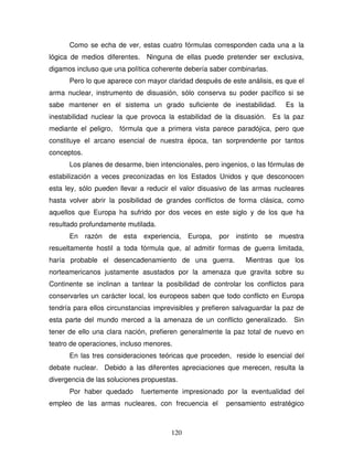 120
Como se echa de ver, estas cuatro fórmulas corresponden cada una a la
lógica de medios diferentes. Ninguna de ellas puede pretender ser exclusiva,
digamos incluso que una política coherente debería saber combinarlas.
Pero lo que aparece con mayor claridad después de este análisis, es que el
arma nuclear, instrumento de disuasión, sólo conserva su poder pacífico si se
sabe mantener en el sistema un grado suficiente de inestabilidad. Es la
inestabilidad nuclear la que provoca la estabilidad de la disuasión. Es la paz
mediante el peligro, fórmula que a primera vista parece paradójica, pero que
constituye el arcano esencial de nuestra época, tan sorprendente por tantos
conceptos.
Los planes de desarme, bien intencionales, pero ingenios, o las fórmulas de
estabilización a veces preconizadas en los Estados Unidos y que desconocen
esta ley, sólo pueden llevar a reducir el valor disuasivo de las armas nucleares
hasta volver abrir la posibilidad de grandes conflictos de forma clásica, como
aquellos que Europa ha sufrido por dos veces en este siglo y de los que ha
resultado profundamente mutilada.
En razón de esta experiencia, Europa, por instinto se muestra
resueltamente hostil a toda fórmula que, al admitir formas de guerra limitada,
haría probable el desencadenamiento de una guerra. Mientras que los
norteamericanos justamente asustados por la amenaza que gravita sobre su
Continente se inclinan a tantear la posibilidad de controlar los conflictos para
conservarles un carácter local, los europeos saben que todo conflicto en Europa
tendría para ellos circunstancias imprevisibles y prefieren salvaguardar la paz de
esta parte del mundo merced a la amenaza de un conflicto generalizado. Sin
tener de ello una clara nación, prefieren generalmente la paz total de nuevo en
teatro de operaciones, incluso menores.
En las tres consideraciones teóricas que proceden, reside lo esencial del
debate nuclear. Debido a las diferentes apreciaciones que merecen, resulta la
divergencia de las soluciones propuestas.
Por haber quedado fuertemente impresionado por la eventualidad del
empleo de las armas nucleares, con frecuencia el pensamiento estratégico
 