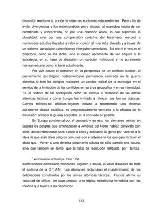 122
disuasión mediante la acción de sistemas nucleares independientes. Pero a fin de
evitar divergencias y los malentendidos entre aliados, tal maniobra habría de ser
coordinada y concentrada, no por una dirección única, lo que suprimiría la
pluralidad, sino por una comprensión colectiva del fenómeno, merced a
numerosos estudios llevados a cabo en común al nivel más elevado y a través de
un sistema apropiado transmisiones intergubernamentales. No era ni el veto ni el
directorio, como se ha dicho, sino el deseo apremiante de ver adquirir a la
estrategia, en su fase de disuasión un carácter multicional y no puramente
norteamericano como lo tiene actualmente.
Por vivir desde el comienzo en la perspectiva de un conflicto nuclear, el
pensamiento estratégico norteamericano permaneció centrado en la guerra
atómica, si bien los peligros nucleares un cambio radical de la estrategia en el
sentido de la limitación de los conflictos en su área geográfica y en su intensidad.
Es el nombre de tal concepción cómo se efectuó el retroceso de las armas
atómicas tácticas y cómo Europa fue invitada a reforzar sus fuerzas clásicas.
Ciertos teóricos-no oficiales-llegaron incluso a recomendar una defensa
puramente clásica estallara, es desgraciadamente contraria a la eficacia de la
disuasión: al hacer la guerra aceptable, si la convierte en posible.
En Europa continental-por el contrario-y en esto los alemanes venían en
cabeza-los peligros que amenazaban a América del Norte habían convivido con
ellos, acostumbrándose poco a poco a ellos y acabando la gente por hacerse a la
idea de que eran tales peligros comunes con el adversario los que garantizaban el
statu quo. Volver a una defensa puramente clásica no sólo pareció una locura,
sino que también se temió que la falta de resolución reflejada por tantas
1
Ver Disuasión el Stratégia, Paris 1958
declaraciones demasiado matizadas, llegaran a anular, el valor disuasivo de todo
el sistema de la O.T.A.N. Los alemanes reclamaron el mantenimiento de los
detonadores constituidos por los armas atómicas tácticas. Francia afirmó su
voluntad de utilizar, en caso preciso, una réplica estratégica inmediata con los
medios que tuviera a su disposición.
 