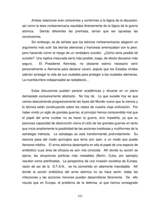 123
Ambas relaciones eran coherentes y conformes a la lógica de la disuasión,
así como la tesis norteamericana resultaba directamente de la lógica de la guerra
atómica. Siendo diferentes las premisas, tenían que ser opuestas las
conclusiones.
Sin embargo, es de señalar que los teóricos norteamericanos alegaron un
argumento más sutil: las teorías alemanas y francesas amenazaban con lo peor,
pero haciendo correr el riesgo de un verdadero suicidio. ¿Cómo seria posible tal
suicidio? Una replica mesurada sería más posible, luego, de efecto disuasivo más
seguro. El Presidente Kennedy, no obstante estimo necesario venir
personalmente a Alemania para declarar caram, populo que los Estados Unidos
sabrían arriesgar la vida de sus ciudades para proteger a las ciudades alemanas.
La incertidumbre indispensable se restableció...
Estas discusiones pueden parecer académicas y situarse en un plano
demasiado exclusivamente abstracto. No hay tal. Lo que sucede hoy es que
vamos descubriendo progresivamente las leyes del Mundo nuevo que la ciencia y
la técnica están construyendo sobre los restos de nuestra vieja civilización. Por
haber vivido un siglo de grandes guerras, al principio hemos comprendido mal que
el papel del arma nuclear no es hacer la guerra, sino impedirla, ya que su
pavorosa capacidad de destrucción cierra el ciclo de las grandes guerras en tanto
que inicia ampliamente la posibilidad de las acciones insidiosas y multiformes de la
estrategia indirecta. La estrategia se está transformando profundamente. Su
esencia pasa del modo quirúrgico que tenía aún ayer, a un modo que puede
llamarse médico. El arma atómica desempeña en ella el papel de una especie de
antibiótico cuya área de eficacia es aún mal conocida. Allí donde su acción se
ejerce, las situaciones políticas más inestables (Berlín, Cuba, por ejemplo)
resultan como petrificadas. La perspectiva de una invasión soviética de Europa,
razón de ser de la O.T.A.N., se ha convertido en altamente improbable. Allí
donde la acción antibiótica del arma atómica no se hace sentir, todas las
infecciones y las acciones menores pueden desarrollarse libremente. De ello
resulta que en Europa, el problema de la defensa, al que hemos consagrado
 