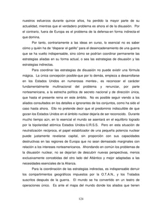 124
nuestros esfuerzos durante quince años, ha perdido la mayor parte de su
actualidad, mientras que el verdadero problema es ahora el de la disuasión. Por
el contrario, fuera de Europa es el problema de la defensa-en forma indirecta-el
que domina.
Por tanto, contrariamente a las ideas en curso, lo esencial no es saber
cómo y quién ha de “disparar el gatillo” para el desencadenamiento de una guerra
que se ha vuelto indispensable, sino cómo se podrían coordinar permanente las
estrategias aliadas en su forma actual, o sea las estrategias de disuasión y las
estrategias indirectas.
Para coordinar las estrategias de disuasión no puede existir una fórmula
mágica. La única concepción posible-que por lo demás, empieza a desarrollarse
en los Estados Unidos en numerosas mentes-, es reconocer el carácter
fundamentalmente multinacional del problema y renunciar, por parte
norteamericana, a la estrecha política de secreto nacional y de dirección única,
que hasta el presente reina en este ámbito. No es posible seguir viendo a los
aliados consultados en los detalles e ignorantes de los conjuntos, como ha sido el
caso hasta ahora. Ello no pretende decir que el predominio indiscutible de que
gozan los Estados Unidos en el ámbito nuclear dejaría de ser reconocido. Durante
mucho tiempo aún, en lo esencial el mundo se asentará en el equilibrio logrado
por la bipolaridad atómica Estados Unidos-U.R.S.S. Pero en esta situación de
neutralización recíproca, el papel estabilizador de una pequeña potencia nuclear
puede justamente revelarse capital, sin proporción con sus capacidades
destructivas en las regiones de Europa que no sean demasiado marginales con
relación a los intereses norteamericanos. Ahondando en común los problemas de
la disuasión nuclear, no se dejarían de descubrir nuevas perspectivas, menos
exclusivamente concebidas del otro lado del Atlántico y mejor adaptadas a las
necesidades esenciales de la Alianza.
Para la coordinación de las estrategias indirectas, es indispensable derruir
los compartimientos geográficos impuestos por la O.T.A.N., y los Tratados
suscritos después de la guerra. El mundo se ha convertido en un teatro de
operaciones único. Es ante el mapa del mundo donde los aliados que tienen
 