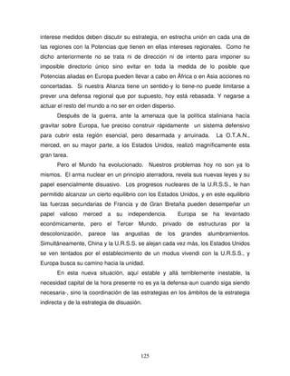 125
interese medidos deben discutir su estrategia, en estrecha unión en cada una de
las regiones con la Potencias que tienen en ellas intereses regionales. Como he
dicho anteriormente no se trata ni de dirección ni de intento para imponer su
imposible directorio único sino evitar en toda la medida de lo posible que
Potencias aliadas en Europa pueden llevar a cabo en África o en Asia acciones no
concertadas. Si nuestra Alianza tiene un sentido-y lo tiene-no puede limitarse a
prever una defensa regional que por supuesto, hoy está rebasada. Y negarse a
actuar el resto del mundo a no ser en orden disperso.
Después de la guerra, ante la amenaza que la política staliniana hacía
gravitar sobre Europa, fue preciso construir rápidamente un sistema defensivo
para cubrir esta región esencial, pero desarmada y arruinada. La O.T.A.N.,
merced, en su mayor parte, a los Estados Unidos, realizó magníficamente esta
gran tarea.
Pero el Mundo ha evolucionado. Nuestros problemas hoy no son ya lo
mismos. El arma nuclear en un principio aterradora, revela sus nuevas leyes y su
papel esencialmente disuasivo. Los progresos nucleares de la U.R.S.S., le han
permitido alcanzar un cierto equilibrio con los Estados Unidos, y en este equilibrio
las fuerzas secundarias de Francia y de Gran Bretaña pueden desempeñar un
papel valioso merced a su independencia. Europa se ha levantado
económicamente, pero el Tercer Mundo, privado de estructuras por la
descolonización, parece las angustias de los grandes alumbramientos.
Simultáneamente, China y la U.R.S.S. se alejan cada vez más, los Estados Unidos
se ven tentados por el establecimiento de un modus vivendi con la U.R.S.S., y
Europa busca su camino hacia la unidad.
En esta nueva situación, aquí estable y allá terriblemente inestable, la
necesidad capital de la hora presente no es ya la defensa-aun cuando siga siendo
necesaria-, sino la coordinación de las estrategias en los ámbitos de la estrategia
indirecta y de la estrategia de disuasión.
 