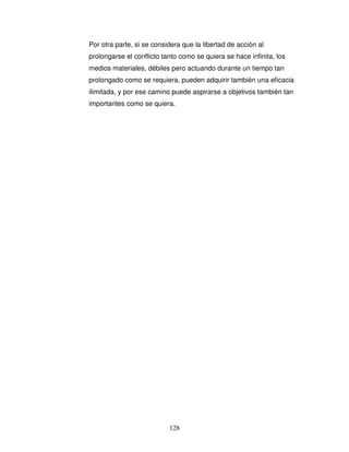 128
Por otra parte, si se considera que la libertad de acción al
prolongarse el conflicto tanto como se quiera se hace infinita, los
medios materiales, débiles pero actuando durante un tiempo tan
prolongado como se requiera, pueden adquirir también una eficacia
ilimitada, y por ese camino puede aspirarse a objetivos también tan
importantes como se quiera.
 