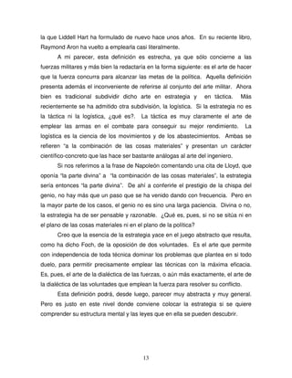 13
la que Liddell Hart ha formulado de nuevo hace unos años. En su reciente libro,
Raymond Aron ha vuelto a emplearla casi literalmente.
A mi parecer, esta definición es estrecha, ya que sólo concierne a las
fuerzas militares y más bien la redactaría en la forma siguiente: es el arte de hacer
que la fuerza concurra para alcanzar las metas de la política. Aquella definición
presenta además el inconveniente de referirse al conjunto del arte militar. Ahora
bien es tradicional subdividir dicho arte en estrategia y en táctica. Más
recientemente se ha admitido otra subdivisión, la logística. Si la estrategia no es
la táctica ni la logística, ¿qué es?. La táctica es muy claramente el arte de
emplear las armas en el combate para conseguir su mejor rendimiento. La
logística es la ciencia de los movimientos y de los abastecimientos. Ambas se
refieren “a la combinación de las cosas materiales” y presentan un carácter
científico-concreto que las hace ser bastante análogas al arte del ingeniero.
Si nos referimos a la frase de Napoleón comentando una cita de Lloyd, que
oponía “la parte divina” a “la combinación de las cosas materiales”, la estrategia
sería entonces “la parte divina”. De ahí a conferirle el prestigio de la chispa del
genio, no hay más que un paso que se ha venido dando con frecuencia. Pero en
la mayor parte de los casos, el genio no es sino una larga paciencia. Divina o no,
la estrategia ha de ser pensable y razonable. ¿Qué es, pues, si no se sitúa ni en
el plano de las cosas materiales ni en el plano de la política?
Creo que la esencia de la estrategia yace en el juego abstracto que resulta,
como ha dicho Foch, de la oposición de dos voluntades. Es el arte que permite
con independencia de toda técnica dominar los problemas que plantea en si todo
duelo, para permitir precisamente emplear las técnicas con la máxima eficacia.
Es, pues, el arte de la dialéctica de las fuerzas, o aún más exactamente, el arte de
la dialéctica de las voluntades que emplean la fuerza para resolver su conflicto.
Esta definición podrá, desde luego, parecer muy abstracta y muy general.
Pero es justo en este nivel donde conviene colocar la estrategia si se quiere
comprender su estructura mental y las leyes que en ella se pueden descubrir.
 