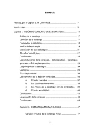 131
I N D I C E
Prefacio, por el Capitán B. H. Liddell Hart ............................................... 7
Introducción .............................................................................................. 9
Capítulo I.- VISIÓN DE CONJUNTO DE LA ESTRATEGIA...................... 14
Análisis de la estrategia .................................................................. 17
Definición de la estrategia ............................................................... 17
Finalidad de la estrategia ............................................................... 18
Medios de la estrategia ................................................................... 19
Elaboración del plan estratégico ..................................................... 21
“Modelos” estratégicos .................................................................... 22
Conclusiones .................................................................................. 25
Las subdivisiones de la estrategia. – Estrategia total. – Estrategias
generales. – Estrategias operativas ............................................. 26
Los principios de la estrategia ....................................................... 29
Las teorías ..................................................................................... 29
El concepto central ........................................................................ 30
Los elementos de la decisión estratégica....................................... 32
a) El factor maniobra ..................................................... 32
b) Las doctrinas de maniobra ........................................ 38
c) Los “modos de la estrategia” (directa e indirecta)... 39
d) El factor variabilidad .................................................. 40
Conclusiones ................................................................................... 42
La aplicación de la estrategia ..........................................................43
Conclusiones ................................................................................... 45
Capítulo II.- ESTRATEGIA MILITAR CLÁSICA ............................ 47
Carácter evolutivo de la estrategia militar ........................... 47
 