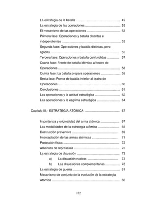 132
La estrategia de la batalla ................................................... 49
La estrategia de las operaciones ......................................... 53
El mecanismo de las operaciones ....................................... 53
Primera fase: Operaciones y batalla distintas e
independientes ..................................................................... 53
Segunda fase: Operaciones y batalla distintas, pero
ligadas ................................................................................ 55
Tercera fase: Operaciones y batalla confundidas .............. 57
Cuarta fase: Frente de batalla idéntico al teatro de
Operaciones ........................................................................ 58
Quinta fase: La batalla prepara operaciones ....................... 59
Sexta fase: Frente de batalla inferior al teatro de
Operaciones ......................................................................... 60
Conclusiones ....................................................................... 61
Las operaciones y la actitud estratégica ............................. 62
Las operaciones y la esgrima estratégica ........................... 64
Capítulo III.- ESTRATEGIA ATÓMICA ........................................ 67
Importancia y originalidad del arma atómica ...................... 67
Las modalidades de la estrategia atómica ......................... 68
Destrucción preventiva ...................................................... 69
Interceptación de las armas atómicas ............................... 71
Protección física ................................................................. 72
Amenaza de represalias ..................................................... 72
La estrategia de disuasión .................................................. 73
a) La disuasión nuclear. ................................... 73
b) Las disuasiones complementarias ................. 78
La estrategia de guerra ....................................................... 81
Mecanismo de conjunto de la evolución de la estrategia
Atómica ................................................................................ 86
 