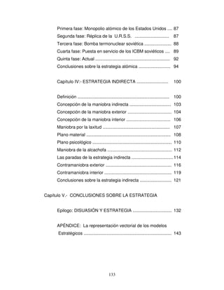 133
Primera fase: Monopolio atómico de los Estados Unidos .... 87
Segunda fase: Réplica de la U.R.S.S. ............................ 87
Tercera fase: Bomba termonuclear soviética ...................... 88
Cuarta fase: Puesta en servicio de los ICBM soviéticos .... 89
Quinta fase: Actual ............................................................. 92
Conclusiones sobre la estrategia atómica .......................... 94
Capítulo IV:- ESTRATEGIA INDIRECTA .......................... 100
Definición ........................................................................... 100
Concepción de la maniobra indirecta .................................. 103
Concepción de la maniobra exterior .................................... 104
Concepción de la maniobra interior .................................... 106
Maniobra por la laxitud ....................................................... 107
Plano material ..................................................................... 108
Plano psicológico ................................................................. 110
Maniobra de la alcachofa ..................................................... 112
Las paradas de la estrategia indirecta ..................................114
Contramaniobra exterior ...................................................... 116
Contramaniobra interior ....................................................... 119
Conclusiones sobre la estrategia indirecta .......................... 121
Capítulo V.- CONCLUSIONES SOBRE LA ESTRATEGIA
Epilogo: DISUASIÓN Y ESTRATEGIA ................................ 132
APÉNDICE: La representación vectorial de los modelos
Estratégicos ........................................................................ 143
 