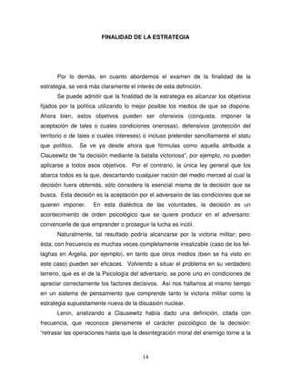 14
FINALIDAD DE LA ESTRATEGIA
Por lo demás, en cuanto abordemos el examen de la finalidad de la
estrategia, se verá más claramente el interés de esta definición.
Se puede admitir que la finalidad de la estrategia es alcanzar los objetivos
fijados por la política utilizando lo mejor posible los medios de que se dispone.
Ahora bien, estos objetivos pueden ser ofensivos (conquista, imponer la
aceptación de tales o cuales condiciones onerosas), defensivos (protección del
territorio o de tales o cuales intereses) o incluso pretender sencillamente el statu
que político. Se ve ya desde ahora que fórmulas como aquella atribuida a
Clausewitz de “la decisión mediante la batalla victoriosa”, por ejemplo, no pueden
aplicarse a todos esos objetivos. Por el contrario, la única ley general que los
abarca todos es la que, descartando cualquier nación del medio merced al cual la
decisión fuera obtenida, sólo considera la esencial misma de la decisión que se
busca. Esta decisión es la aceptación por el adversario de las condiciones que se
quieren imponer. En esta dialéctica de las voluntades, la decisión es un
acontecimiento de orden psicológico que se quiere producir en el adversario:
convencerle de que emprender o proseguir la lucha es inútil.
Naturalmente, tal resultado podría alcanzarse por la victoria militar; pero
ésta, con frecuencia es muchas veces completamente irrealizable (caso de los fel-
laghas en Argelia, por ejemplo), en tanto que otros medios (bien se ha visto en
este caso) pueden ser eficaces. Volviendo a situar el problema en su verdadero
terreno, que es el de la Psicología del adversario, se pone uno en condiciones de
apreciar correctamente los factores decisivos. Así nos hallamos al mismo tiempo
en un sistema de pensamiento que comprende tanto la victoria militar como la
estrategia supuestamente nueva de la disuasión nuclear.
Lenin, analizando a Clausewitz había dado una definición, citada con
frecuencia, que reconoce plenamente el carácter psicológico de la decisión:
“retrasar las operaciones hasta que la desintegración moral del enemigo torne a la
 