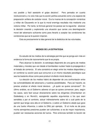 15
vez posible y fácil asestarle el golpe decisivo”. Pero pensaba en cuanto
revolucionario y no veía más que la acción política actuando como una especie de
preparación artillera de carácter moral. Era la inversa de la concepción romántica
y militar de Clausewitz en la que la moral enemiga resultaba rota mediante una
victoria militar. Por tanto, la fórmula general me parece ser la siguiente: alcanzar
la decisión creando y explorando una situación que carree una desintegración
moral del adversario suficiente como para llevarlo a aceptar las condiciones las
condiciones que se le quieren imponer.
Esta es precisamente la idea general de la dialéctica de las voluntades.
MEDIOS DE LA ESTRATEGIA
Es estudio de los medios de la estrategia permite que se ponga aún más en
evidencia la forma de razonamiento que le es propia.
Para alcanzar la decisión, la estrategia dispondrá de una gama de medios
materiales y morales que van desde el bombardeo nuclear hasta la propaganda o
el tratado de comercio. El arte consistirá en elegir entre los medios disponibles y
en combinar su acción para que concurran a un mismo resultado psicológico que
sea los bastante eficaz como para producir el efecto moral decisivo.
La elección de los medios habrá de depender de una confrontación entre
las vulnerabilidades del adversario y nuestras posibilidades. Para así hacerlo, es
preciso analizar el efecto moral decisivo. ¿A quién se quiere convencer? En
último análisis, es al Gobierno adverso al que se quiere convencer; pero, según
los casos, será fácil actuar directamente sobre los dirigentes (Chamberlain en
Godesberg o en Munich), escogiendo aquellos argumentos a los que sean
sensibles o por el contrario, actuar indirectamente sobre tal o cual parte de la
opinión que tenga vara alta en el Gobierno, o sobre un Gobierno aliado que goce
de una fuerte influencia, o sobre la ONU por ejemplo, Si el invite es de poca
monta semejantes presiones pueden ser suficientes; si es de mayor importancia,
pueden ser necesarias acciones de fuerza. Pero entonces también la lección de
 