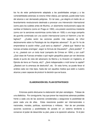 16
los ha de estar perfectamente adaptada a las posibilidades amigas y a las
vulnerabilidades adversas; la victoria militar clásica, por ejemplo, puede estar fuera
del alcance o ser demasiado peligrosa. En tal caso, ¿se elegiría el medio de un
levantamiento revolucionario destinado a provocar una intervención internacional
(como para los sudetes antes de Muchic), un alzamiento revolucionario capaz de
cambiar el Gobierno (como en Praga en 1950), una presión económica insistente
(como con la sanciones económicas contra Italia en 1935) o una larga campaña
de guerrilla combinada con una acción internacional (como el Vietminh y los fel-
laghas)? ¿Cuáles serán las acciones posible más capaces de influir
decisivamente sobre la Psicología de los dirigentes adversos? Si, por fin ha de
emprenderse la acción militar ¿cuál será su objetivo? ¿Habrá que “destruir las
fuerzas armadas enemigas”, según la fórmula de Clausewitz? ¿Será posible? Y
si no, ¿bastará con un éxito local (campaña de Crimea en 1854) y con cuál?
¿Qué clase de Fuerzas armadas o qué región geográfica pasan por ser decisivas
desde el punto de vista del adversario (la Marina y la Aviación en Inglaterra, el
Ejército de tierra en Francia, etc)? ¿Será indispensable o inútil tomar la capital?
¿Bastará con la amenaza de destruirla?, etc. En esta forma, se puede llevar el
análisis cada vez más lejos, hasta dar con aquellos medios que estén a nuestro
alcance y sean capaces de producir la decisión que se busca.
ELABORACIÓN DEL PLAN ESTRATEGICO
Entonces podrá efectuarse la elaboración del plan estratégico. Trátase de
una dialéctica. Por consiguiente, hay que prever las reacciones adversas posibles
frente a cada una de las acciones consideradas y asegurarse la posibilidad de
parar cada una de ellas. Estas reacciones pueden ser internacionales o
nacionales, morales, políticas, económicas o militares. Han de ser previstas
acciones sucesivas y posibilidades de parada en un sistema tendiente a
conservar el poder de desarrollar su plan, pese a la oposición adversa. Si el plan
 