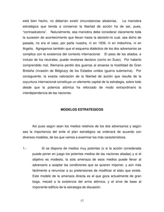 17
está bien hecho, no deberían existir circunstancias aleatorias. La maniobra
estratégica que tienda a conservar la libertad de acción ha de ser, pues,
“contraalcatoria”. Naturalmente, esa maniobra debe considerar claramente toda
la sucesión de acontecimiento que llevan hasta la decisión-lo cual, sea dicho de
pasada, no era el caso, por parte nuestra, ni en 1939, ni en Indochina, ni en
Argelia. Agregamos también que el esquema dialéctico de los dos adversarios se
complica con la existencia del contexto internacional. El peso de los aliados, e
incluso de los neutrales, puede revelarse decisivo (como en Suez). Por haberlo
comprendido mal, Alemania perdió dos guerras al atraerse la hostilidad de Gran
Bretaña (invasión de Bélgica)y de los Estados unidos (guerra submarina). Por
consiguiente, la exacta valoración de la libertad de acción que resulta de la
coyuntura internacional constituye un elemento capital de la estrategia, sobre todo
desde que la potencia atómica ha reforzado de modo extraordinario la
interdependencia de las naciones.
MODELOS ESTRATEGICOS
Así pues según sean los medios relativos de los dos adversarios y según
sea la importancia del evite el plan estratégico se ordenará de acuerdo con
diversos modelos, de los que vamos a examinar los más característicos.
1.- Si se dispone de medios muy potentes (o si la acción considerada
puede poner en juego los potentes medios de las naciones aliadas) y si el
objetivo es modesto, la sola amenaza de esos medios puede llevar al
adversario a aceptar las condiciones que se quieren imponer, y aún más
fácilmente a renunciar a su pretensiones de modificar el statu que existe.
Este modelo de la amenaza directa es el que goza actualmente de gran
boga, meced a la existencia del arma atómica, y el sirve de base al
imponente edificio de la estrategia de disuasión.
 