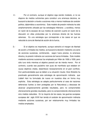 18
2.- Por el contrario, aunque el objetivo siga siendo modesto, si no se
dispone de medios suficientes para constituir una amenaza decisiva, se
buscará la decisión a través a acciones más o menos insidiosas de carácter
político, diplomático o económico. Este modelo de presión indirecta ha sido
amplísimamente utilizado por las estrategias hitleriana y soviética, menos
en razón de la escasez de sus medios de coerción cuanto en razón de la
discusión en ellas producidas por la amenaza directa de las fuerzas
adversas. Es una estrategia que corresponde a los casos en que es
reducida la zona de libertad de acción de la fuerza.
3.- Si el objetivo es importante, aunque estrecho el margen de libertad
de acción y limitados les medios, se buscará la decisión mediante una serie
de acciones sucesivas, combinando, según fuera preciso, la amenaza
directa y la presión indirecta con acciones de fuerza limitadas. Este modelo
mediante acciones sucesivas fue empleado por Hitler de 1936 a 1939, pero
sólo tuvo éxito mientras el objetivo pareció ser de interés menor. Por el
contrario, cuando ese paulatino roer puso de manifiesto que estaban en
causa objetivos vitales, desembocó necesariamente en el gran conflicto.
Con particularidades que se deben a su situación insular, Gran Bretaña ha
practicado generalmente esta estrategia de aproximación indirecta que
Liddell Hart ha formulado de nuevo en nuestros días en forma muy
explícita. Esta estrategia se adapta particularmente al caso de naciones
defensivas fuertes (o bien protegidas por la Naturaleza) y descosas de
alcanzar progresivamente grandes resultados, pero no comprometido
ofensivamente grandes resultados, pero no comprometiendo ofensivamente
sino medios reducidos. En la mayoría de los casos, las guerras europeas
europeas del siglo XVIII han tenido el carácter de aproximación indirecta
mediante acciones sucesivas, por ser relativamente muy limitados los
medios empleados.
 