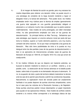19
4.- Si el margen de libertad de acción es grande, pero muy escasos los
medios disponibles para obtener una decisión militar, se puede recurrir a
una estrategia de complicto de la larga duración tendente a lograr el
desgaste moral y la laxitud del adversario. Para poder durar, los medios
empleados serán muy rústicos pero la técnica de empleo (generalmente
una guerra total apoyada en una guerrilla generalizada) obligará al
adversario a un esfuerzo mucho más considerable que no podrá sostener
indefinidamente. Este modelo de lucha prolongada, con débil intensidad
militar, ha sido generalmente empleado con éxito en las guerras de
descolonización. Su principal teórico es Mao Tse-tung. Señalamos que
esta estrategia, que requiere un enorme esfuerzo moral por parte del que
toma la iniciativa, supone un fuerte elemento pasional y una muy buena
cohesión del alma nacional. Es la que mejor corresponde a las guerras de
liberación. Mas sólo tiene posibilidades de éxito si la puesta es muy
desigual entre los dos partidos (caso de las guerras de descolonización) o
bien si se aprovecha de intervenciones armadas (caso de guerras de
liberación de Europa en 1944-45, en España 1813-14) a las que sirven de
coadyuvante.
5.- Si los medios militares de que se dispone son bastante potentes, se
buscará la decisión mediante la victoria en un conflicto violento y, si es
posible, corto. La destrucción de las fuerzas adversas en la batalla puede
bastar, sobre todo si la puesta no es demasiado vital para el adversario. Si
no, la ocupación de todo o parte del territorio deberá materializar la derrota
ante los ojos de la opinión para llevarla a admitir las condiciones impuestas.
Naturalmente, la capitulación moral del vencido podrá ser ampliamente
facilitada si se puede disponer de quintas columnas simpatizantes, como
fue el caso para las victorias de la Revolución francesa y de Napoleón.
Estas quintas columnas podrán incluso desempeñar un papel importante
para ayudar en las operaciones militares. Este modelo de conflicto violento
tendente a la victoria militar corresponde a la estrategia clásica de tipo
 