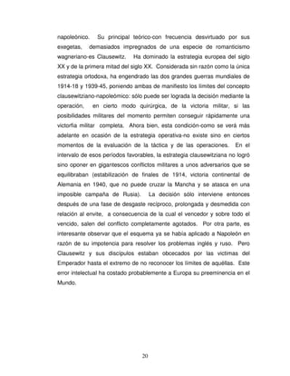 20
napoleónico. Su principal teórico-con frecuencia desvirtuado por sus
exegetas, demasiados impregnados de una especie de romanticismo
wagneriano-es Clausewitz. Ha dominado la estrategia europea del siglo
XX y de la primera mitad del siglo XX. Considerada sin razón como la única
estrategia ortodoxa, ha engendrado las dos grandes guerras mundiales de
1914-18 y 1939-45, poniendo ambas de manifiesto los límites del concepto
clausewitziano-napoleómico: sólo puede ser lograda la decisión mediante la
operación, en cierto modo quirúrgica, de la victoria militar, si las
posibilidades militares del momento permiten conseguir rápidamente una
victorfia militar completa. Ahora bien, esta condición-como se verá más
adelante en ocasión de la estrategia operativa-no existe sino en ciertos
momentos de la evaluación de la táctica y de las operaciones. En el
intervalo de esos períodos favorables, la estrategia clausewitziana no logró
sino oponer en gigantescos conflictos militares a unos adversarios que se
equilibraban (estabilización de finales de 1914, victoria continental de
Alemania en 1940, que no puede cruzar la Mancha y se atasca en una
imposible campaña de Rusia). La decisión sólo interviene entonces
después de una fase de desgaste recíproco, prolongada y desmedida con
relación al envite, a consecuencia de la cual el vencedor y sobre todo el
vencido, salen del conflicto completamente agotados. Por otra parte, es
interesante observar que el esquema ya se había aplicado a Napoleón en
razón de su impotencia para resolver los problemas inglés y ruso. Pero
Clausewitz y sus discípulos estaban obcecados por las victimas del
Emperador hasta el extremo de no reconocer los límites de aquéllas. Este
error intelectual ha costado probablemente a Europa su preeminencia en el
Mundo.
 