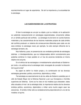 22
acontecimientos en lugar de soportarlos. De ahí la importancia y la actualidad de
la estrategia.
LAS SUBDIVISIONES DE LA ESTRATEGIA
Si bien la estrategia es una por su objeto y por su método, en la aplicación
se subdivide necesariamente en estrategias especializadas, únicamente válidas
en un ámbito particular del conflicto. La estrategia ha de tener en cuenta factores
materiales y las características de los factores materiales propios de cada ámbito
del conflicto producen un sistema de consecuencias diferentes para cada uno de
esos ámbitos: la estrategia naval, por ejemplo, ha sido siempre diferente de la
estrategia terrestre, etc.
Nos hallamos, pues, en presencia de una verdadera pirámide de estrategias
distintas e interdependientes, que es indispensables definir correctamente para
poderlas combinar lo mejor posible en un haz de acciones tendentes al mismo
objetivo de conjunto.
En el vértice de las estrategias e inmediatamente subordinada al Gobierno-
por tanto, a la política-reina la estrategia total, encargada de concebir la dirección
de la guerra total1.
Su papel es definir la misión propia y la combinación de las diversas
estrategias generales: política, económica, diplomática y militar.
Tal estrategia es esencialmente la de los Jefes de Gobierno asistidos por el
Jefe de Estado Mayor de la Defensa Nacional y por sus Consejeros o Comités
superiores de Defensa. Como se ha visto en los modelos que anteceden, todos
ellos situados al nivel de la estrategia total, la importancia relativa de los diversos
ámbitos político, económico, diplomático o militar varía mucho según sean las
soluciones. El ámbito militar sólo es verdaderamente preponderante en uno de los
modelos: el quinto.
 