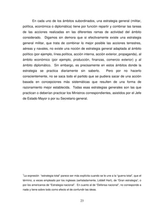 23
En cada uno de los ámbitos subordinados, una estrategia general (militar,
política, económica o diplomática) tiene por función repartir y combinar las tareas
de las acciones realizadas en las diferentes ramas de actividad del ámbito
considerado. Digamos sin demora que si efectivamente existe una estrategia
general militar, que trata de combinar lo mejor posible las acciones terrestres,
aéreas y navales, no existe una noción de estrategia general adaptada al ámbito
político (por ejemplo, línea política, acción interna, acción exterior, propaganda), al
ámbito económico (por ejemplo, producción, finanzas, comercio exterior) y al
ámbito diplomático. Sin embargo, es precisamente en estos ámbitos donde la
estrategia se practica diariamente sin saberlo. Pero por no hacerlo
conscientemente, no se saca todo el partido que se pudiera sacar de una acción
basada en concepciones más sistemáticas que resulten de una forma de
razonamiento mejor establecida. Todas esas estrategias generales son las que
practican o deberían practicar los Ministros correspondientes, asistidos por el Jefe
de Estado Mayor o por su Secretario general.
1
La expresión “estrategia total” parece ser más explícita cuando se le une a la “guerra total”, que el
término, a veces empleado por los ingleses (señaladamente, Liddell Hart), de “Gran estrategia”, o
por los americanos de “Estrategia nacional”. En cuanto al de “Defensa nacional”, no corresponde a
nada y tiene sobre todo como efecto el de confundir las ideas.
 