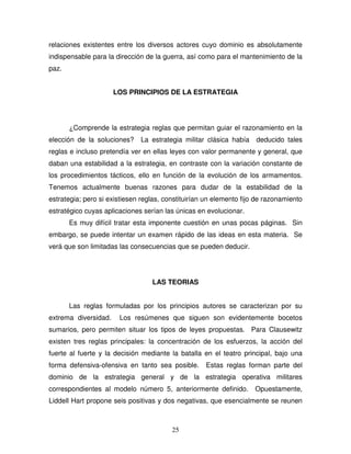 25
relaciones existentes entre los diversos actores cuyo dominio es absolutamente
indispensable para la dirección de la guerra, así como para el mantenimiento de la
paz.
LOS PRINCIPIOS DE LA ESTRATEGIA
¿Comprende la estrategia reglas que permitan guiar el razonamiento en la
elección de la soluciones? La estrategia militar clásica había deducido tales
reglas e incluso pretendía ver en ellas leyes con valor permanente y general, que
daban una estabilidad a la estrategia, en contraste con la variación constante de
los procedimientos tácticos, ello en función de la evolución de los armamentos.
Tenemos actualmente buenas razones para dudar de la estabilidad de la
estrategia; pero si existiesen reglas, constituirían un elemento fijo de razonamiento
estratégico cuyas aplicaciones serían las únicas en evolucionar.
Es muy difícil tratar esta imponente cuestión en unas pocas páginas. Sin
embargo, se puede intentar un examen rápido de las ideas en esta materia. Se
verá que son limitadas las consecuencias que se pueden deducir.
LAS TEORIAS
Las reglas formuladas por los principios autores se caracterizan por su
extrema diversidad. Los resúmenes que siguen son evidentemente bocetos
sumarios, pero permiten situar los tipos de leyes propuestas. Para Clausewitz
existen tres reglas principales: la concentración de los esfuerzos, la acción del
fuerte al fuerte y la decisión mediante la batalla en el teatro principal, bajo una
forma defensiva-ofensiva en tanto sea posible. Estas reglas forman parte del
dominio de la estrategia general y de la estrategia operativa militares
correspondientes al modelo número 5, anteriormente definido. Opuestamente,
Liddell Hart propone seis positivas y dos negativas, que esencialmente se reunen
 
