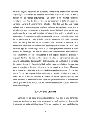 26
en cuatro reglas: dispersión del adversario mediante la aproximación indirecta,
sorpresa por la elección de acciones imprevistas, acción del fuerte al débil y
decisión de los teatros secundarios. Se refiere a los mismos escalones
estratégicos que las de Clausewitz pero corresponden a balte al modelo de
estrategia número 3, anteriormente definido. Mao Tse-tung fija seis reglas:
replique ante el avance enemigo mediante “retiradas centripetas”, avance ante la
retirada enemiga, estrategia de a uno contra cinco, táctica de cinco contra uno,
abastecimiento a costa del enemigo, cohesión intima entre el ejército y las
poblaciones. Trátase aquí también de estrategia general y operativa militar, pero
del modelo número 4. Lenin y Stalin formaban tres reglas principales: cohesión
moral del país y del ejército en la guerra total, importancia decisiva de la
retaguardia, necesidad de la preparación psicológica de la acción de fuerza. Nos
hallamos aquí en la estrategia total, a un nivel que puede aplicarse a varios
modelos de estrategia. La escuela estratégica norteamericana contemporánea
llega actualmente en sus conclusiones a dos reglas: disuasión graduada y
respuesta flexible. Es ésta también estrategia total, que corresponde esta vez,
con una preocupación de disuasión y de limitación de los conflictos, a la estrategia
del modelo número 1. Con anterioridad, Mahan había formulado su famosa regla
sobre la importancia decisiva del dominio de los espacios marítimos. Mickinder,
por el contrario, proclamaba la superioridad del espacio continental. En los años
treinta, Douhet, por su parte, había profetizado el carácter decisivo de la potencia
aérea. En fin, la escuela estratégica francesa tradicional representada por Foch
había resumido la estrategia en dos reglas de gran abstracción: la economía de
fuerzas y la libertad de acción, que por su misma abstracción pueden aplicarse a
todas las estrategias.
EL CONCEPTO CENTRAL
Como se ve, las reglas propuestas constituyen más bien la idea general de
soluciones particulares que leyes generales, lo cual explica su divergencia.
Unicamente las reglas estratégicas de Foch son reglas en sí, pero su abstracción
 