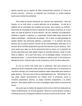 27
apenas permite que se saquen de ellas consecuencias prácticas, al menos de
primera intención. Veremos, no obstante, que constituyen un cuadro bastante
bueno para analizar los problemas.
Pero antes es preciso esclarecer las nociones que representan. Para así
hacerlo, no es inútil volver a nuestra definición de la estrategia: “el arte de la
dialética de las voluntades que emplean las fuerzas para resolver su conflicto”.
Este duelo de voluntades provoca la oposición de los juegos simétricos, en el que
cada uno trata de alcanzar el punto decisivo del otro mediante una preparación
tendente a asustar, a paralizar y a sorprender, siendo todas estas acciones de
objetivo psicológico, señalémoslo de pasada. Por lo tanto, en toda estrategia se
pueden diseñar dos elementos distintos y esenciales: 1°) la elección del punto
decisivo que se quiere alcanzar (función de las vulnerabilidades adversas); 2°) la
elección de la maniobra preparatoria que permita alcanzar el punto decisivo. Pero
como quiera que cada uno de los adversarios hace lo mismo, en la oposición de
las dos oponentes que haya sabido impedir la maniobra adversa y dirigir la suya
hacia su objetivo. Es lo que Foch llama, con la estrategia clásica, “conservar la
libertad de acción”. La lucha de las voluntades se reduce, pues, a una lucha por la
libertad de acción, tratando cada uno de conservarla y privar de ella al adversario.
Si uno es mucho más fuerte que el adversario, fácil será conservar la
libertad de acción empleando tantas fuerzas como preciso sea a fin de paralizar la
maniobra enemiga, aun conservando bastante medios disponibles para asestar el
golpe decisivo. Pero ese caso limite es extremadamente raro. Normalmente, hay
que saber repartir racionalmente sus medios entre la protección contra la
maniobra preparatoria adversa, su propia maniobra preparatoria y la acción
decisiva. Este reparto óptimo es lo que la estrategia clásica llama la economía de
fuerza.
De suerte que el análisis del esquema de la lucha en términos abstractos se
reduce sintéticamente a la fórmula siguiente: “alcanzar el punto decisivo merced a
la libertad de acción conseguida mediante una buena economía de fuerzas”. Pero
 