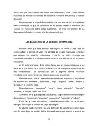 28
ahora hay que descomponer de nuevo este concentrado para poderlo utilizar,
buscando los medios susceptibles de realizar la economía de fuerzas y la libertad
de acción.
Llegamos aquí al umbral de un estudio que rara vez ha sido acometido en
forma sistemática, lo que ha contribuido en no escasa medida a mantener una
especie de esoterismo sobre estas cuestiones. Se trata del análisis de las
diversas posibilidades brindadas a la decisión estratégica.
LOS ELEMENTOS DE LA DECISIÓN ESTRATEGICA
Procede decir que toda solución estratégica se refiere a tres “ejes de
coordenadas”: el tiempo, el lugar y la cantidad de fuerzas materiales y morales
que definen una situación instantánea, y, en fin, un factor complejo que
llamaremos maniobra el cual determina la sucesión y la relación de las sucesivas
situaciones.
a) El factor maniobra. Este {ultimo factor, que en cierta medida rige a los
otros, es el que resulta de la dialéctica de la lucha, de la esgrima abstracta de los
dos combatientes. La comparación con la esgrima permite reconocer
inmediatamente cierto número de tipos de acciones y reacciones:
Ofensivamente: “atacar”, operación que puede ser preparada o seguida de
las acciones de “amenazar”, “sorprender”, “fingir”, “engañar”, “forzar”, “cansar” y
“perseguir”, o sea ocho tipos.
Defensivamente: “guardarse”, “parar”, “parar atacando”, “despejar”,
“esquivar” y “romper”, o sea seis tipos.
Asimismo, en lo que respecta a las fuerzas, se pueden concebir cinco tipos
de decisiones: “concentrar”, “dispersar”, “economizar”, “aumentar” y “reducir”.
Estas diez y nueve alternativas, combatidas con una elección de tiempo y
de lugar, constituyen el teclado del juego estratégico.
El adjunto cuadro número 1 da una definición de carácter general de cada
uno de estos tipos de acción, indica las condiciones que supone y resume los
 