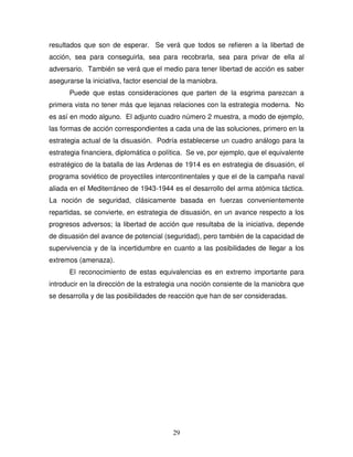 29
resultados que son de esperar. Se verá que todos se refieren a la libertad de
acción, sea para conseguirla, sea para recobrarla, sea para privar de ella al
adversario. También se verá que el medio para tener libertad de acción es saber
asegurarse la iniciativa, factor esencial de la maniobra.
Puede que estas consideraciones que parten de la esgrima parezcan a
primera vista no tener más que lejanas relaciones con la estrategia moderna. No
es así en modo alguno. El adjunto cuadro número 2 muestra, a modo de ejemplo,
las formas de acción correspondientes a cada una de las soluciones, primero en la
estrategia actual de la disuasión. Podría establecerse un cuadro análogo para la
estrategia financiera, diplomática o política. Se ve, por ejemplo, que el equivalente
estratégico de la batalla de las Ardenas de 1914 es en estrategia de disuasión, el
programa soviético de proyectiles intercontinentales y que el de la campaña naval
aliada en el Mediterráneo de 1943-1944 es el desarrollo del arma atómica táctica.
La noción de seguridad, clásicamente basada en fuerzas convenientemente
repartidas, se convierte, en estrategia de disuasión, en un avance respecto a los
progresos adversos; la libertad de acción que resultaba de la iniciativa, depende
de disuasión del avance de potencial (seguridad), pero también de la capacidad de
supervivencia y de la incertidumbre en cuanto a las posibilidades de llegar a los
extremos (amenaza).
El reconocimiento de estas equivalencias es en extremo importante para
introducir en la dirección de la estrategia una noción consiente de la maniobra que
se desarrolla y de las posibilidades de reacción que han de ser consideradas.
 
